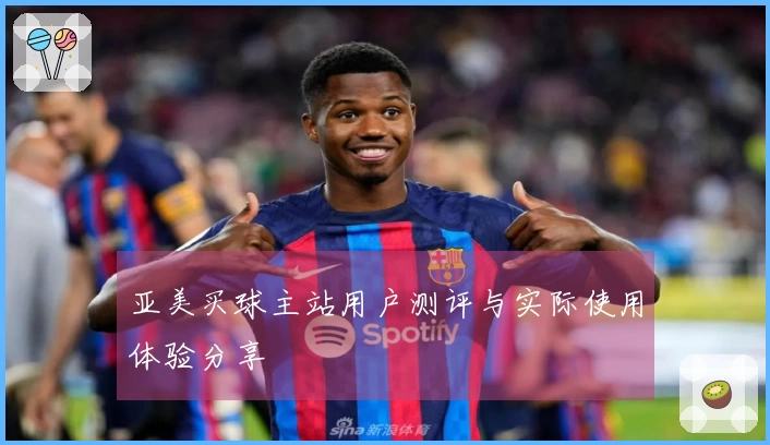 亚美买球主站用户测评与实际使用体验分享